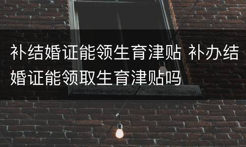 补结婚证能领生育津贴 补办结婚证能领取生育津贴吗