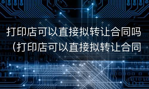 打印店可以直接拟转让合同吗（打印店可以直接拟转让合同吗）