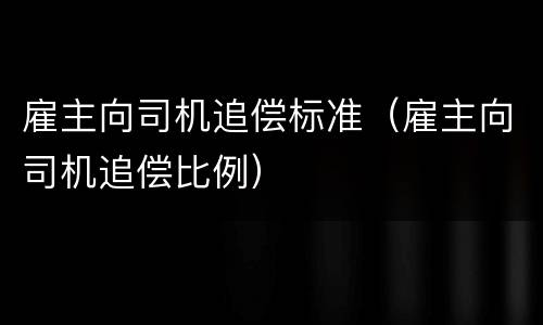 雇主向司机追偿标准（雇主向司机追偿比例）