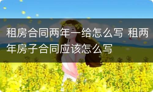 租房合同两年一给怎么写 租两年房子合同应该怎么写