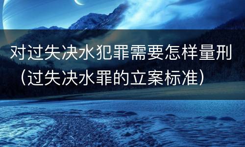 对过失决水犯罪需要怎样量刑（过失决水罪的立案标准）
