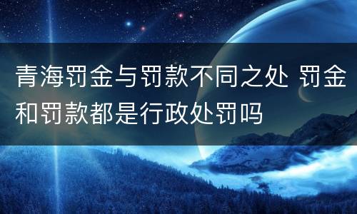 青海罚金与罚款不同之处 罚金和罚款都是行政处罚吗