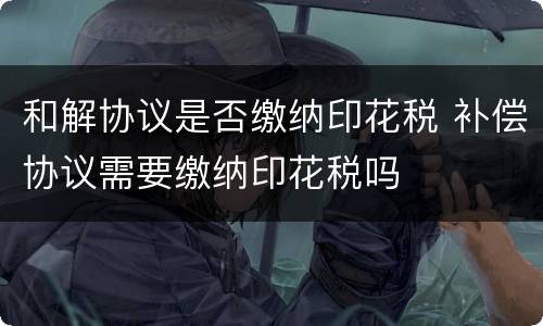 和解协议是否缴纳印花税 补偿协议需要缴纳印花税吗