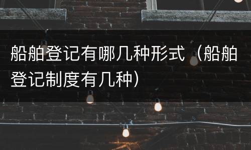 船舶登记有哪几种形式（船舶登记制度有几种）