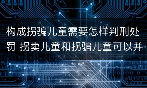 构成拐骗儿童需要怎样判刑处罚 拐卖儿童和拐骗儿童可以并罚吗