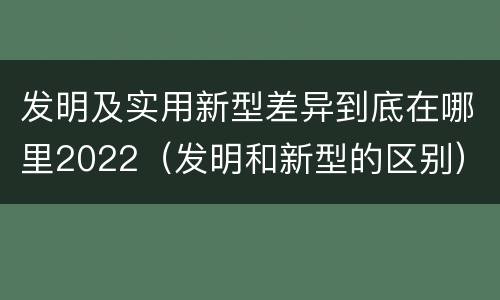 发明及实用新型差异到底在哪里2022（发明和新型的区别）