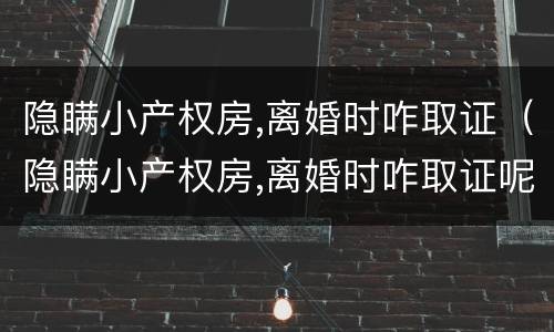 隐瞒小产权房,离婚时咋取证（隐瞒小产权房,离婚时咋取证呢）