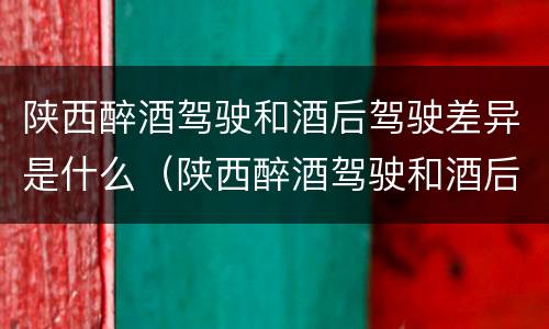 陕西醉酒驾驶和酒后驾驶差异是什么（陕西醉酒驾驶和酒后驾驶差异是什么原因）