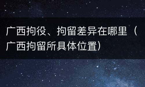 广西拘役、拘留差异在哪里（广西拘留所具体位置）