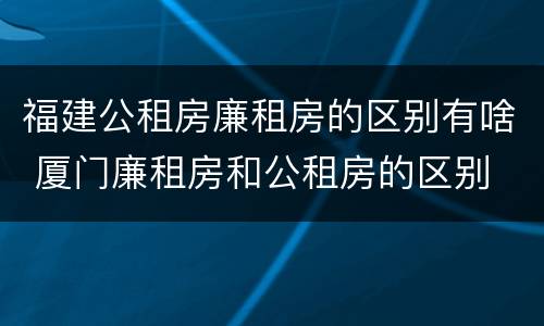 福建公租房廉租房的区别有啥 厦门廉租房和公租房的区别
