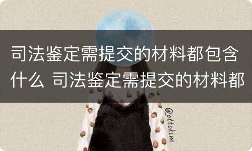 司法鉴定需提交的材料都包含什么 司法鉴定需提交的材料都包含什么内容