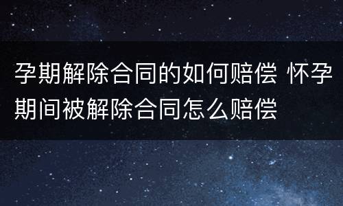 孕期解除合同的如何赔偿 怀孕期间被解除合同怎么赔偿