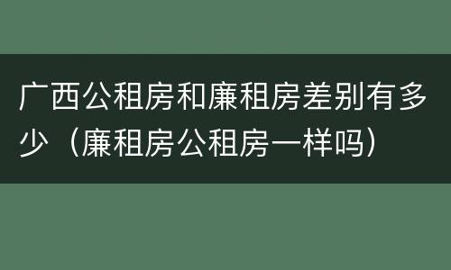 广西公租房和廉租房差别有多少（廉租房公租房一样吗）