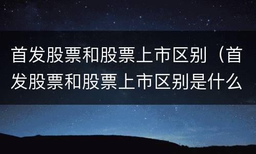 首发股票和股票上市区别（首发股票和股票上市区别是什么）