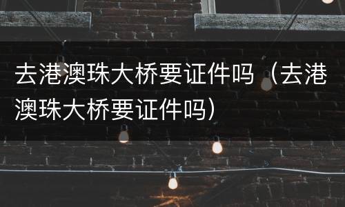 去港澳珠大桥要证件吗（去港澳珠大桥要证件吗）