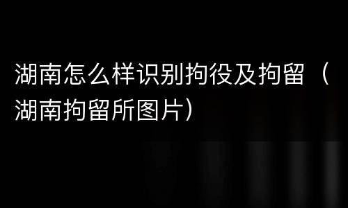 湖南怎么样识别拘役及拘留（湖南拘留所图片）