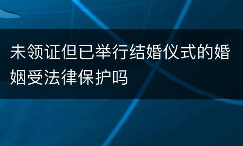 未领证但已举行结婚仪式的婚姻受法律保护吗