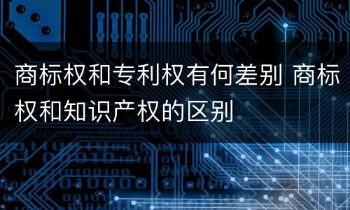 商标权和专利权有何差别 商标权和知识产权的区别