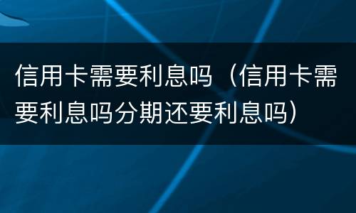 信用卡需要利息吗（信用卡需要利息吗分期还要利息吗）