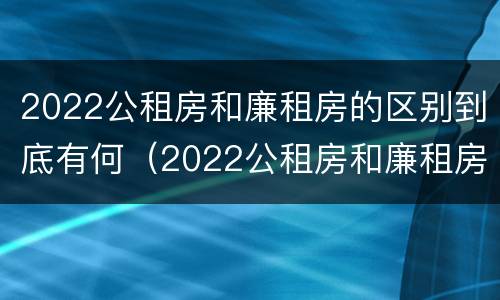 2022公租房和廉租房的区别到底有何（2022公租房和廉租房的区别到底有何不同）