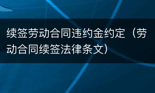 续签劳动合同违约金约定（劳动合同续签法律条文）