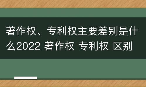 著作权、专利权主要差别是什么2022 著作权 专利权 区别