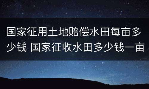 国家征用土地赔偿水田每亩多少钱 国家征收水田多少钱一亩文件2019年
