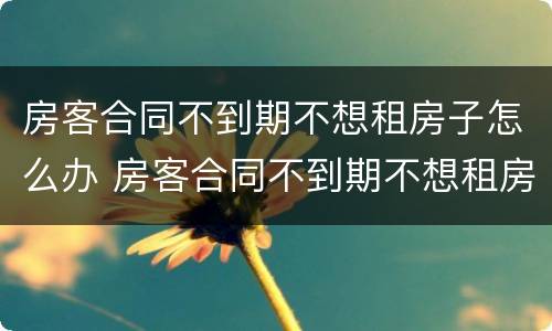 房客合同不到期不想租房子怎么办 房客合同不到期不想租房子怎么办呢