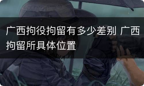广西拘役拘留有多少差别 广西拘留所具体位置