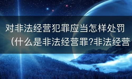 对非法经营犯罪应当怎样处罚（什么是非法经营罪?非法经营罪怎样处罚）