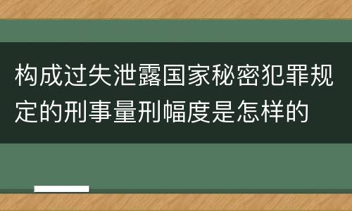 构成过失泄露国家秘密犯罪规定的刑事量刑幅度是怎样的