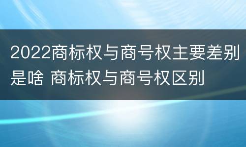 2022商标权与商号权主要差别是啥 商标权与商号权区别