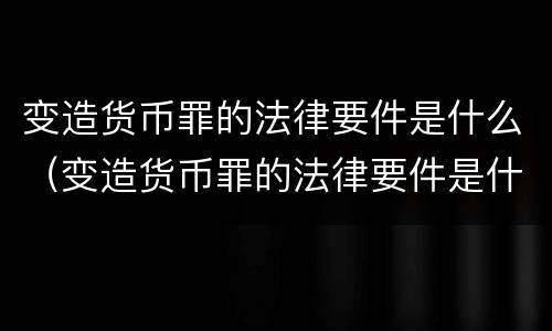 变造货币罪的法律要件是什么（变造货币罪的法律要件是什么）