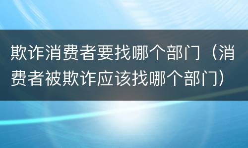 欺诈消费者要找哪个部门（消费者被欺诈应该找哪个部门）