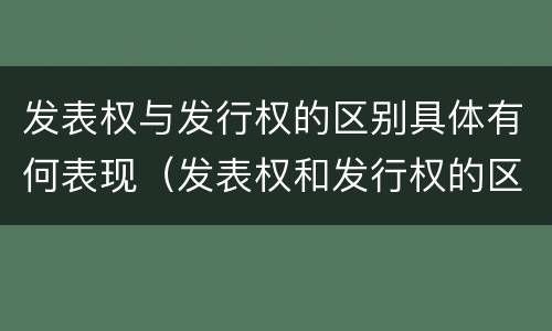 发表权与发行权的区别具体有何表现（发表权和发行权的区别）