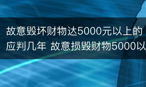 故意毁坏财物达5000元以上的应判几年 故意损毁财物5000以上