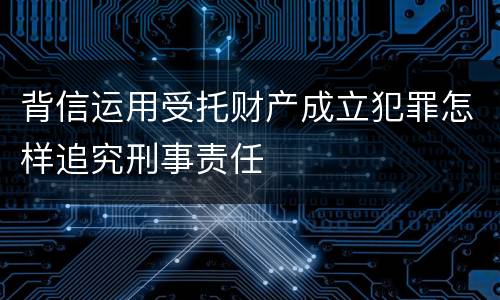 背信运用受托财产成立犯罪怎样追究刑事责任
