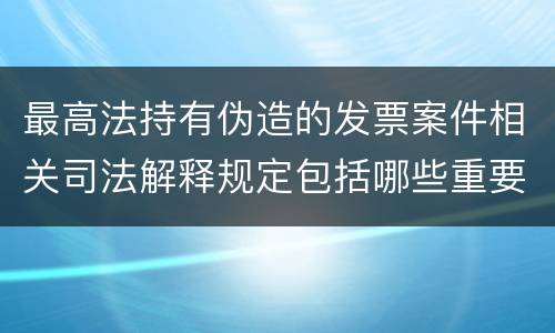 最高法持有伪造的发票案件相关司法解释规定包括哪些重要内容