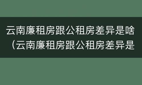 云南廉租房跟公租房差异是啥（云南廉租房跟公租房差异是啥原因）