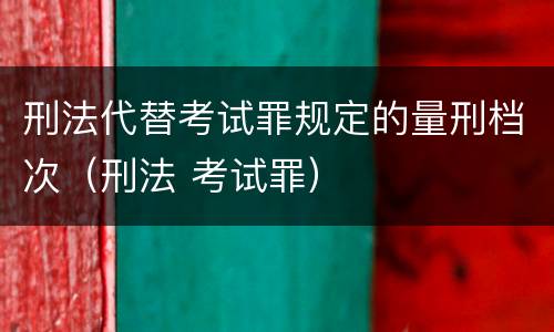 刑法代替考试罪规定的量刑档次（刑法 考试罪）
