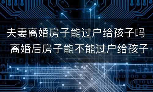 夫妻离婚房子能过户给孩子吗 离婚后房子能不能过户给孩子