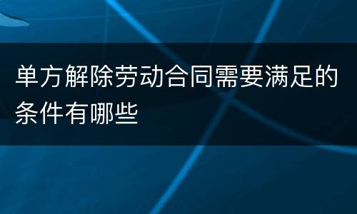 单方解除劳动合同需要满足的条件有哪些