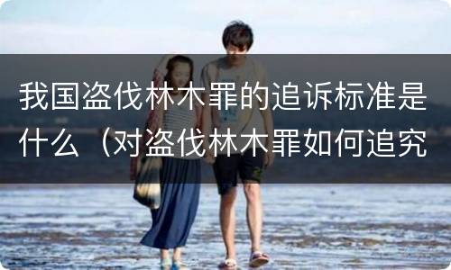我国盗伐林木罪的追诉标准是什么（对盗伐林木罪如何追究法律责任）