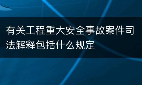 有关工程重大安全事故案件司法解释包括什么规定