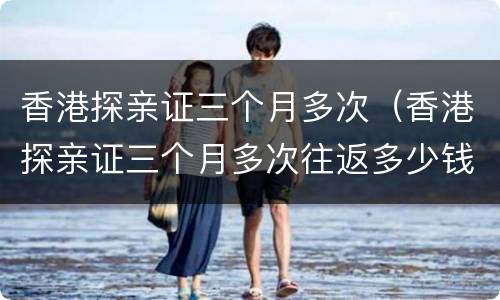 香港探亲证三个月多次（香港探亲证三个月多次往返多少钱）