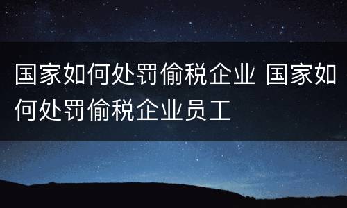 国家如何处罚偷税企业 国家如何处罚偷税企业员工
