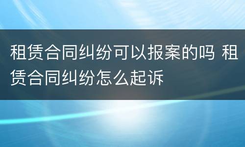 租赁合同纠纷可以报案的吗 租赁合同纠纷怎么起诉