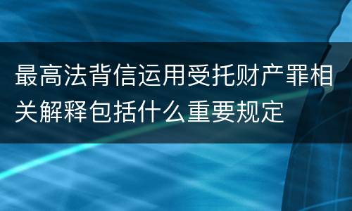 最高法背信运用受托财产罪相关解释包括什么重要规定