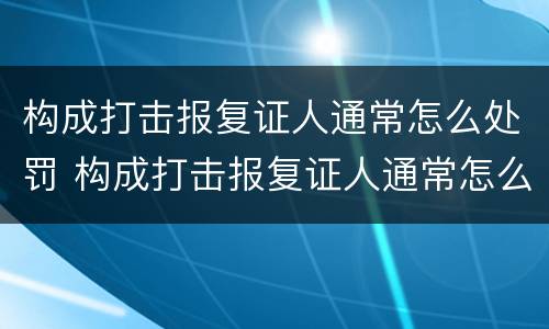 构成打击报复证人通常怎么处罚 构成打击报复证人通常怎么处罚的