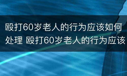 殴打60岁老人的行为应该如何处理 殴打60岁老人的行为应该如何处理呢